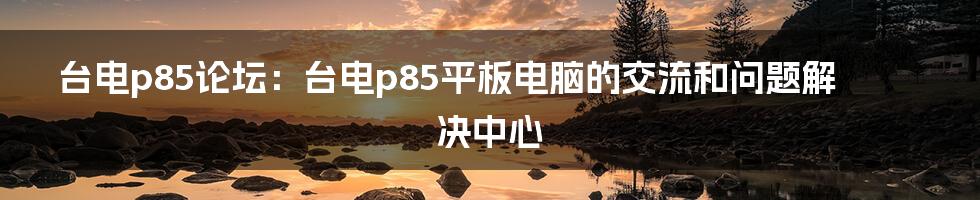 台电p85论坛：台电p85平板电脑的交流和问题解决中心