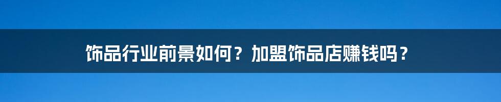 饰品行业前景如何？加盟饰品店赚钱吗？