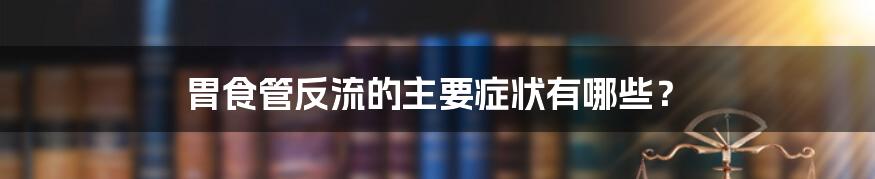 胃食管反流的主要症状有哪些？