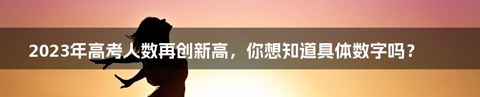 2023年高考人数再创新高，你想知道具体数字吗？