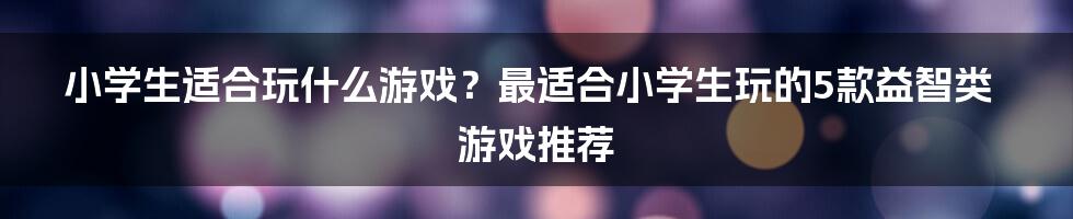 小学生适合玩什么游戏？最适合小学生玩的5款益智类游戏推荐