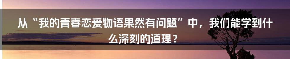 从“我的青春恋爱物语果然有问题”中，我们能学到什么深刻的道理？