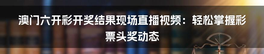 澳门六开彩开奖结果现场直播视频：轻松掌握彩票头奖动态