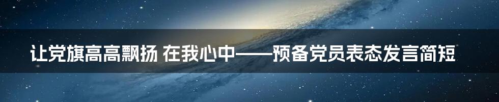 让党旗高高飘扬 在我心中——预备党员表态发言简短