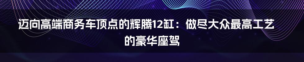 迈向高端商务车顶点的辉腾12缸：做尽大众最高工艺的豪华座驾