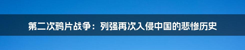 第二次鸦片战争：列强再次入侵中国的悲惨历史