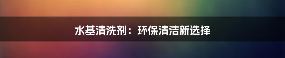 水基清洗剂：环保清洁新选择