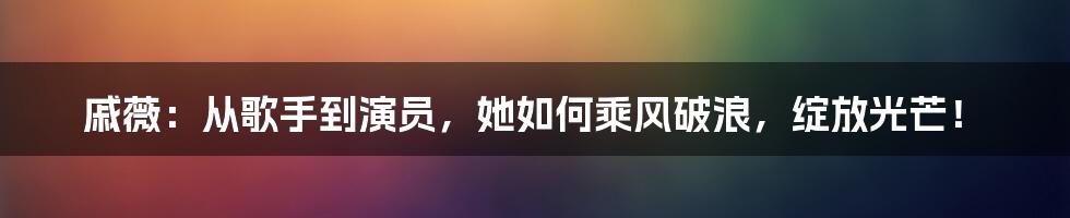 戚薇：从歌手到演员，她如何乘风破浪，绽放光芒！