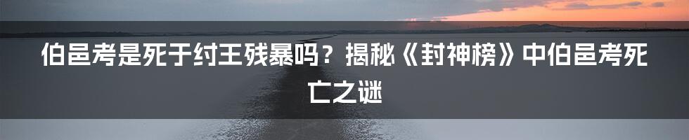 伯邑考是死于纣王残暴吗？揭秘《封神榜》中伯邑考死亡之谜