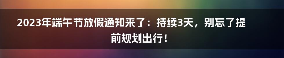 2023年端午节放假通知来了：持续3天，别忘了提前规划出行！