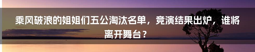 乘风破浪的姐姐们五公淘汰名单，竞演结果出炉，谁将离开舞台？