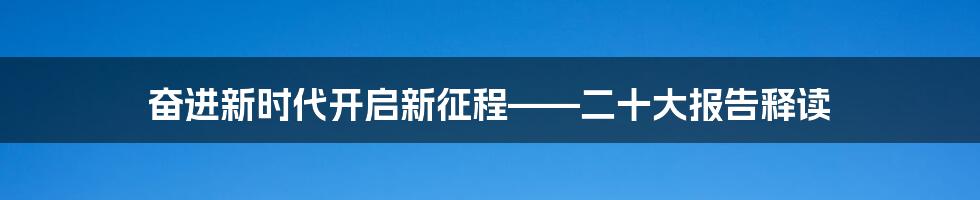 奋进新时代开启新征程——二十大报告释读