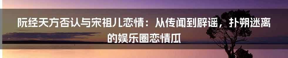 阮经天方否认与宋祖儿恋情：从传闻到辟谣，扑朔迷离的娱乐圈恋情瓜