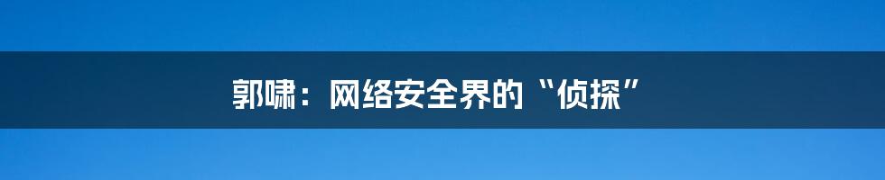 郭啸：网络安全界的“侦探”