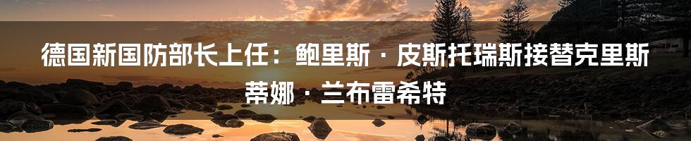 德国新国防部长上任：鲍里斯·皮斯托瑞斯接替克里斯蒂娜·兰布雷希特