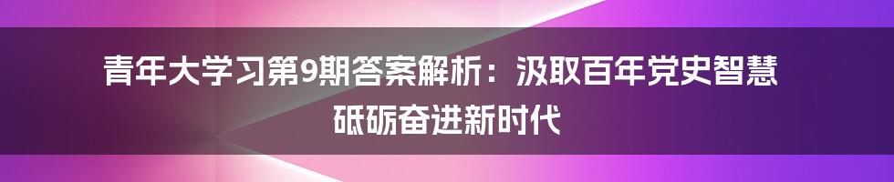 青年大学习第9期答案解析：汲取百年党史智慧 砥砺奋进新时代