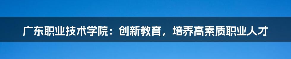 广东职业技术学院：创新教育，培养高素质职业人才