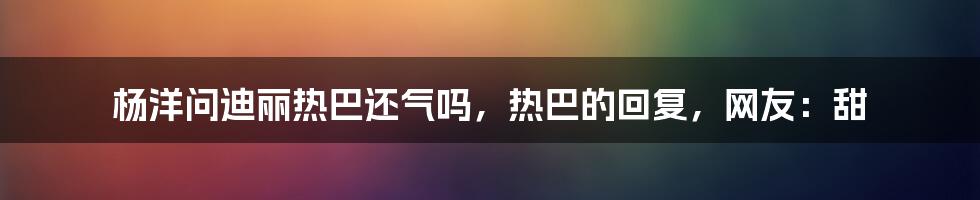 杨洋问迪丽热巴还气吗，热巴的回复，网友：甜