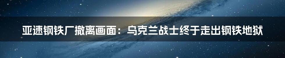 亚速钢铁厂撤离画面：乌克兰战士终于走出钢铁地狱