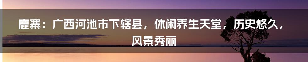 鹿寨：广西河池市下辖县，休闲养生天堂，历史悠久，风景秀丽