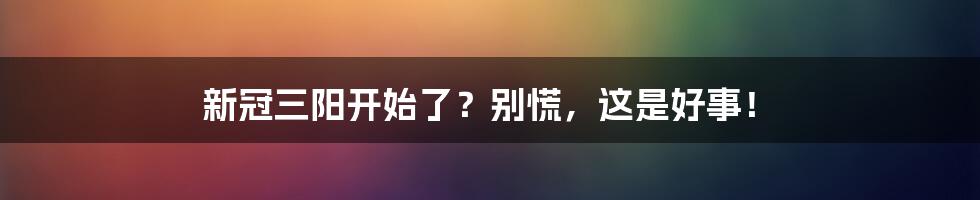 新冠三阳开始了？别慌，这是好事！