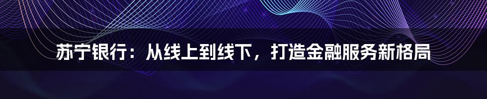 苏宁银行：从线上到线下，打造金融服务新格局