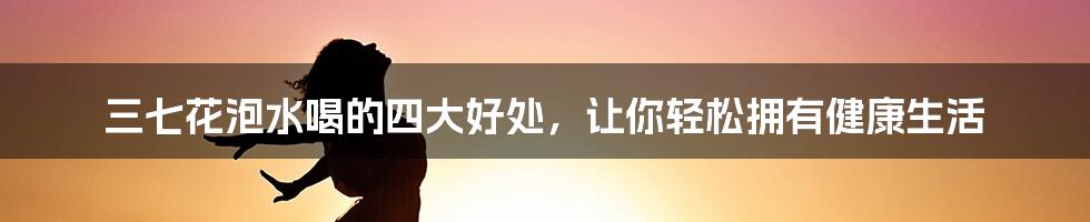 三七花泡水喝的四大好处，让你轻松拥有健康生活