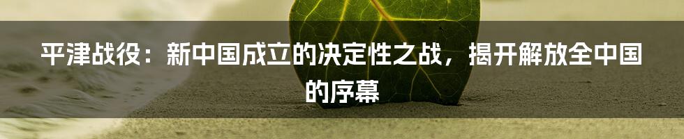 平津战役：新中国成立的决定性之战，揭开解放全中国的序幕