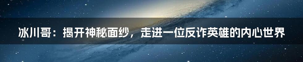 冰川哥：揭开神秘面纱，走进一位反诈英雄的内心世界