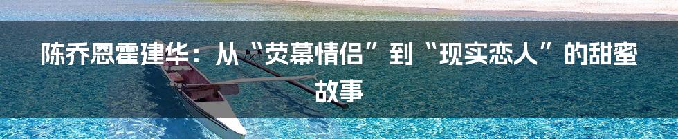 陈乔恩霍建华：从“荧幕情侣”到“现实恋人”的甜蜜故事