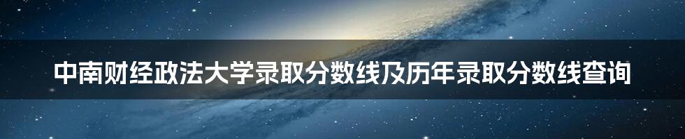 中南财经政法大学录取分数线及历年录取分数线查询