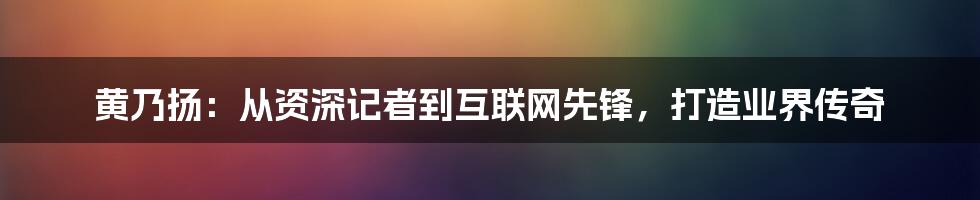 黄乃扬：从资深记者到互联网先锋，打造业界传奇