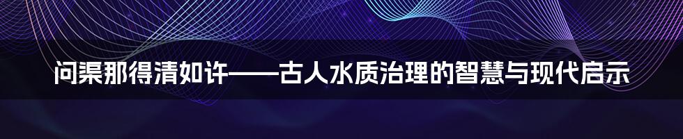 问渠那得清如许——古人水质治理的智慧与现代启示