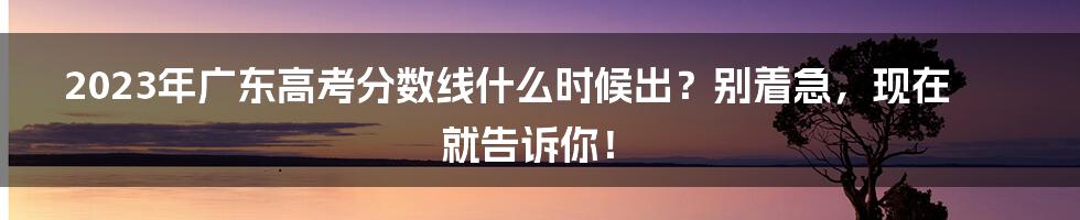 2023年广东高考分数线什么时候出？别着急，现在就告诉你！