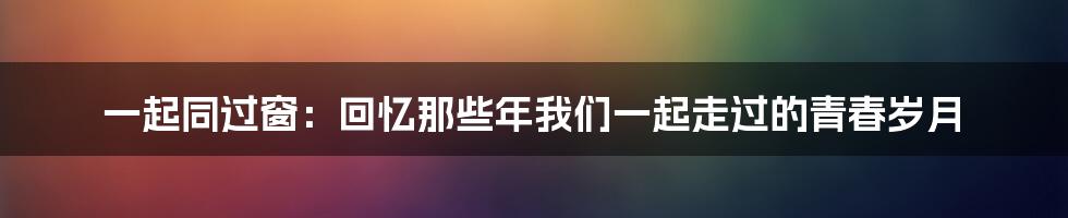 一起同过窗：回忆那些年我们一起走过的青春岁月