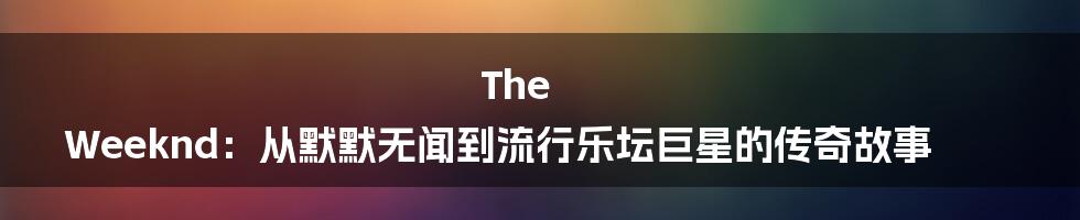 The Weeknd：从默默无闻到流行乐坛巨星的传奇故事