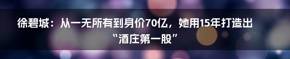 徐碧城：从一无所有到身价70亿，她用15年打造出“酒庄第一股”