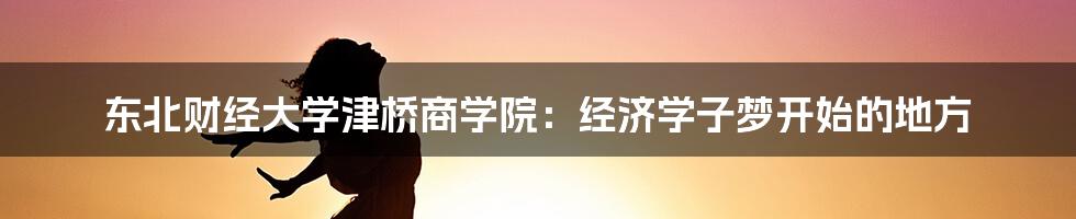 东北财经大学津桥商学院：经济学子梦开始的地方