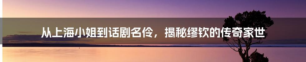 从上海小姐到话剧名伶，揭秘缪钦的传奇家世