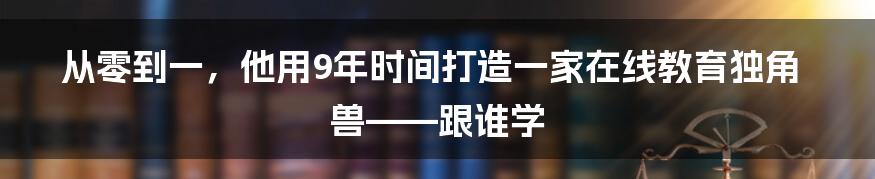 从零到一，他用9年时间打造一家在线教育独角兽——跟谁学