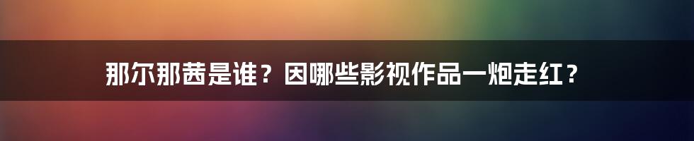 那尔那茜是谁？因哪些影视作品一炮走红？