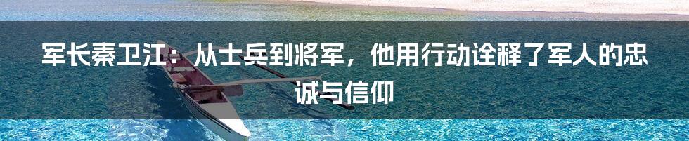 军长秦卫江：从士兵到将军，他用行动诠释了军人的忠诚与信仰