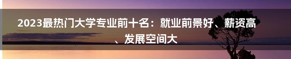 2023最热门大学专业前十名：就业前景好、薪资高、发展空间大