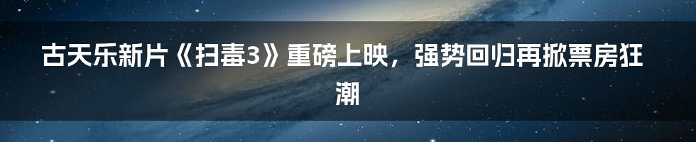 古天乐新片《扫毒3》重磅上映，强势回归再掀票房狂潮