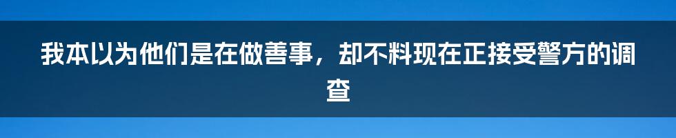 我本以为他们是在做善事，却不料现在正接受警方的调查