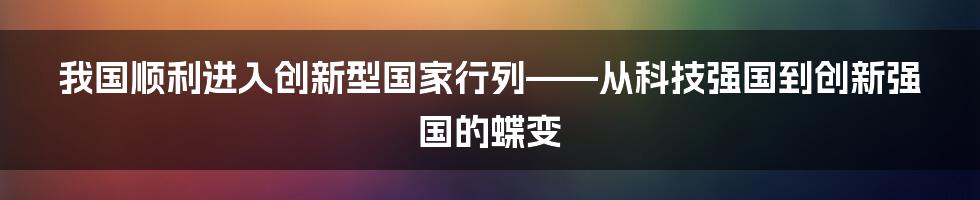 我国顺利进入创新型国家行列——从科技强国到创新强国的蝶变