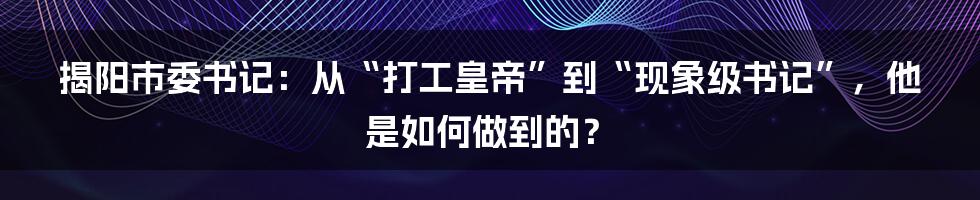 揭阳市委书记：从“打工皇帝”到“现象级书记”，他是如何做到的？