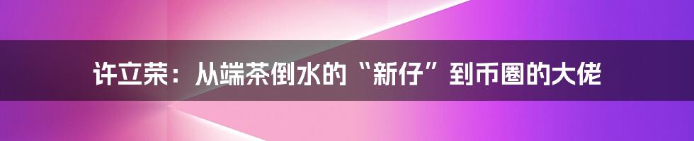 许立荣：从端茶倒水的“新仔”到币圈的大佬