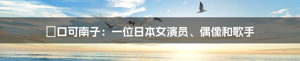 樋口可南子：一位日本女演员、偶像和歌手