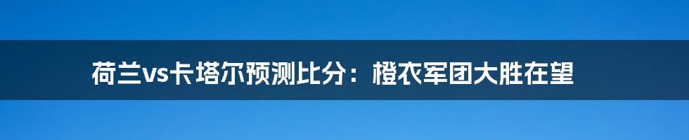 荷兰vs卡塔尔预测比分：橙衣军团大胜在望